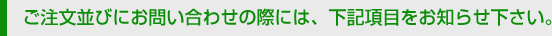 ご注文並びにお問い合わせの際には、下記項目をお知らせ下さい。